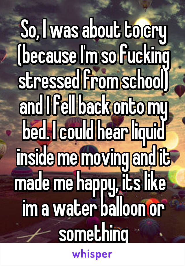 So, I was about to cry (because I'm so fucking stressed from school) and I fell back onto my bed. I could hear liquid inside me moving and it made me happy, its like   im a water balloon or something