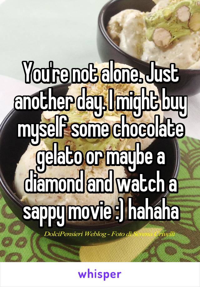 You're not alone. Just another day. I might buy myself some chocolate gelato or maybe a diamond and watch a sappy movie :) hahaha