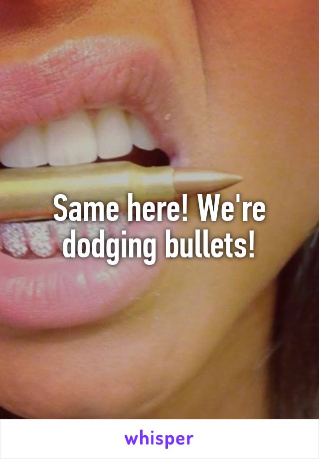 Same here! We're dodging bullets!