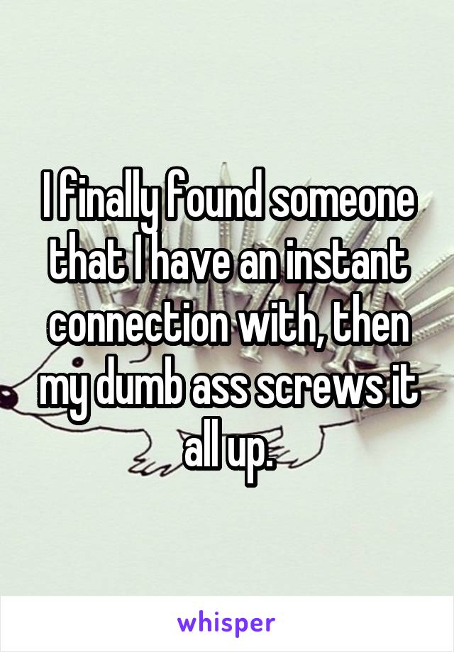 I finally found someone that I have an instant connection with, then my dumb ass screws it all up.
