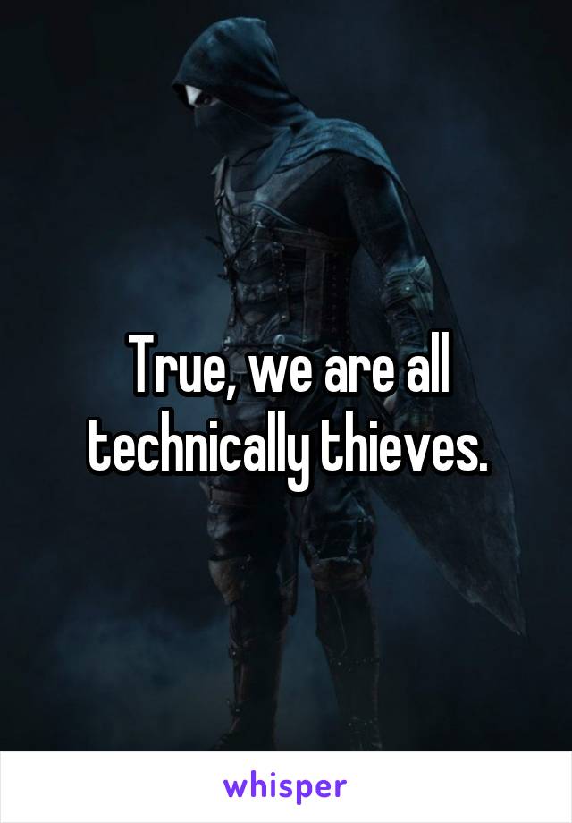 True, we are all technically thieves.