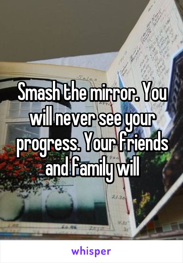 Smash the mirror. You will never see your progress. Your friends and family will