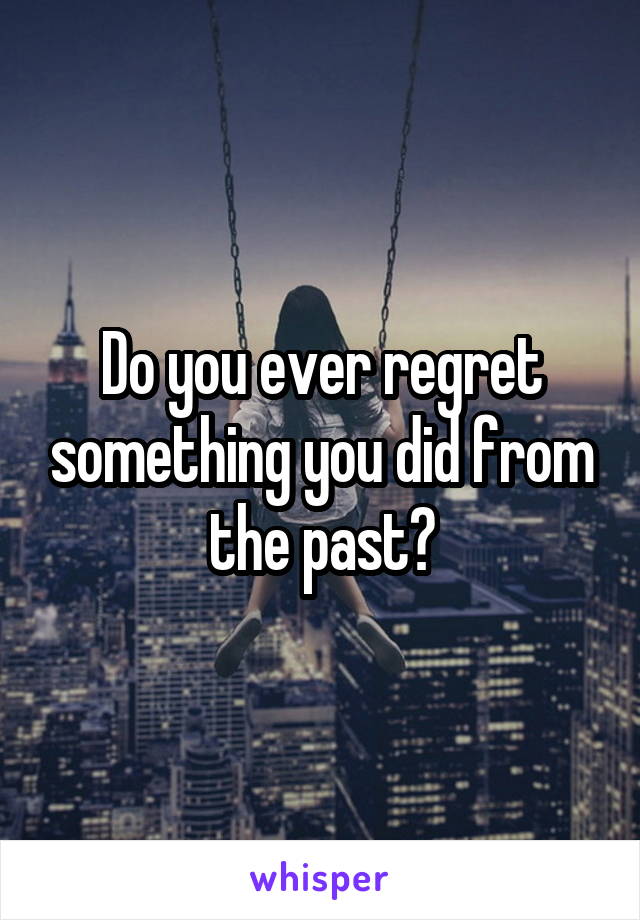 Do you ever regret something you did from the past?