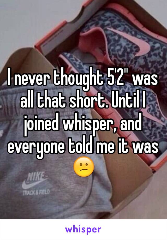 I never thought 5'2" was all that short. Until I joined whisper, and everyone told me it was 😕