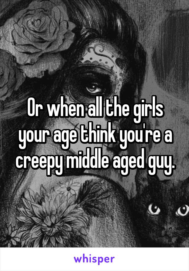 Or when all the girls your age think you're a creepy middle aged guy.