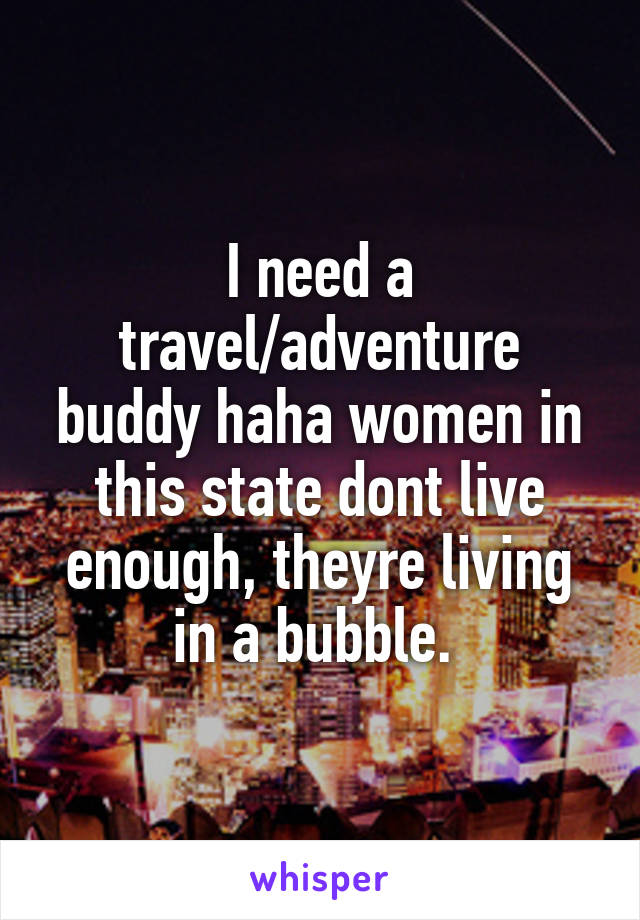 I need a travel/adventure buddy haha women in this state dont live enough, theyre living in a bubble. 