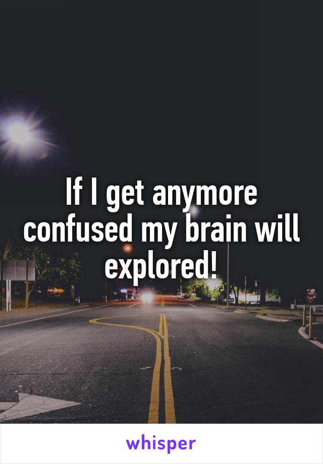 If I get anymore confused my brain will explored!