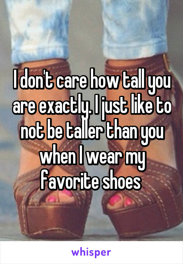 I don't care how tall you are exactly. I just like to not be taller than you when I wear my favorite shoes 