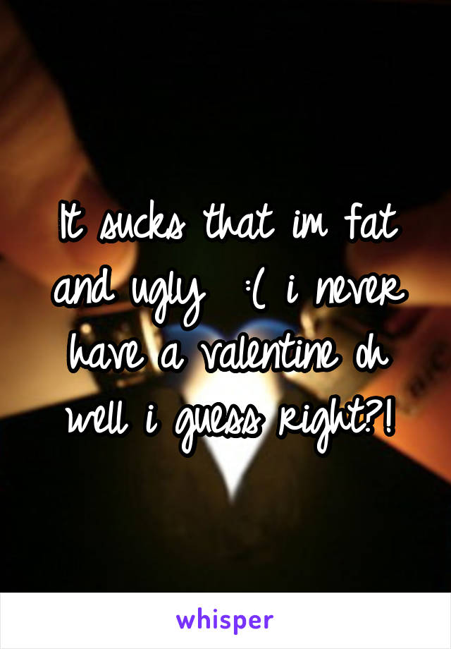 It sucks that im fat and ugly  :( i never have a valentine oh well i guess right?!