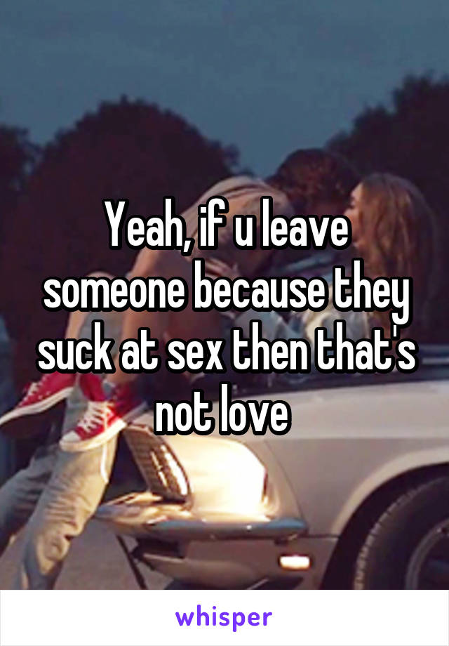 Yeah, if u leave someone because they suck at sex then that's not love 