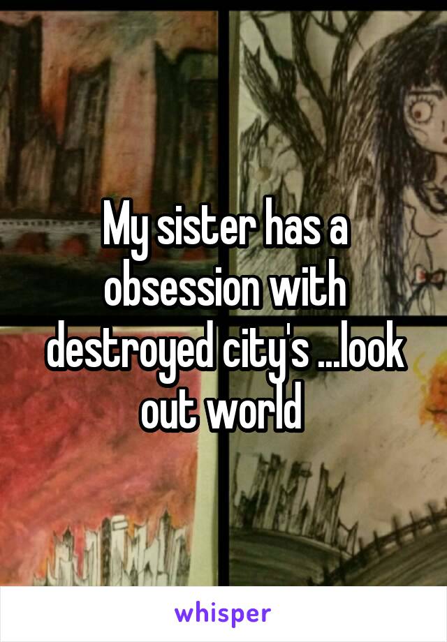 My sister has a obsession with destroyed city's ...look out world 