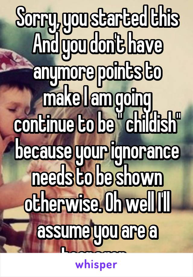 Sorry, you started this And you don't have anymore points to make I am going continue to be " childish" because your ignorance needs to be shown otherwise. Oh well I'll assume you are a teenager  