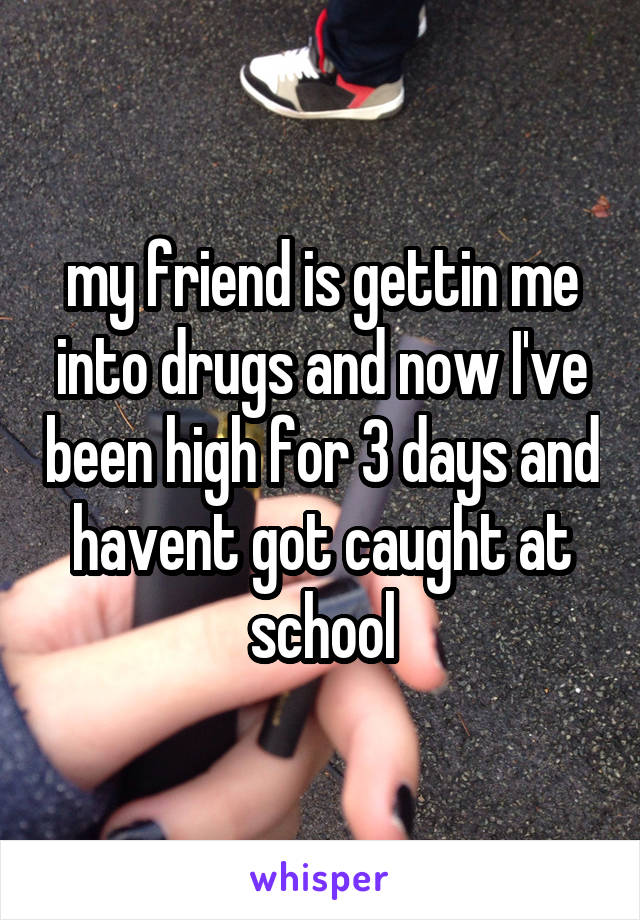my friend is gettin me into drugs and now I've been high for 3 days and havent got caught at school