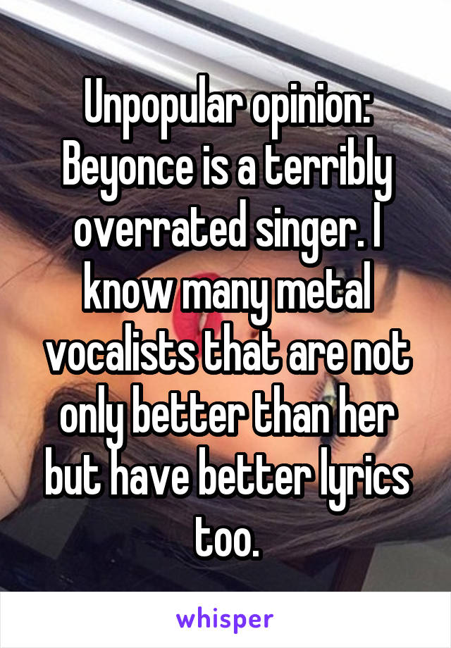 Unpopular opinion: Beyonce is a terribly overrated singer. I know many metal vocalists that are not only better than her but have better lyrics too.