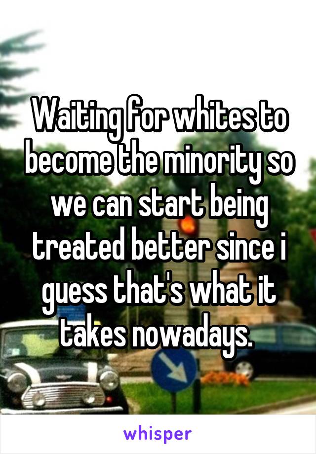 Waiting for whites to become the minority so we can start being treated better since i guess that's what it takes nowadays. 