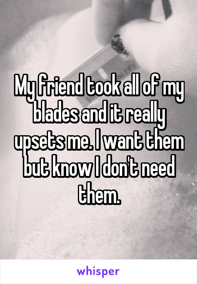 My friend took all of my blades and it really upsets me. I want them but know I don't need them.