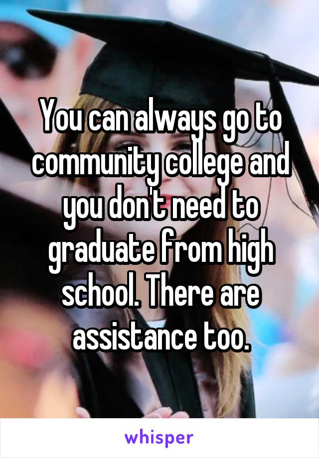 You can always go to community college and you don't need to graduate from high school. There are assistance too.