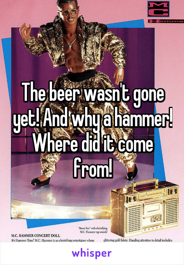 The beer wasn't gone yet! And why a hammer! Where did it come from!