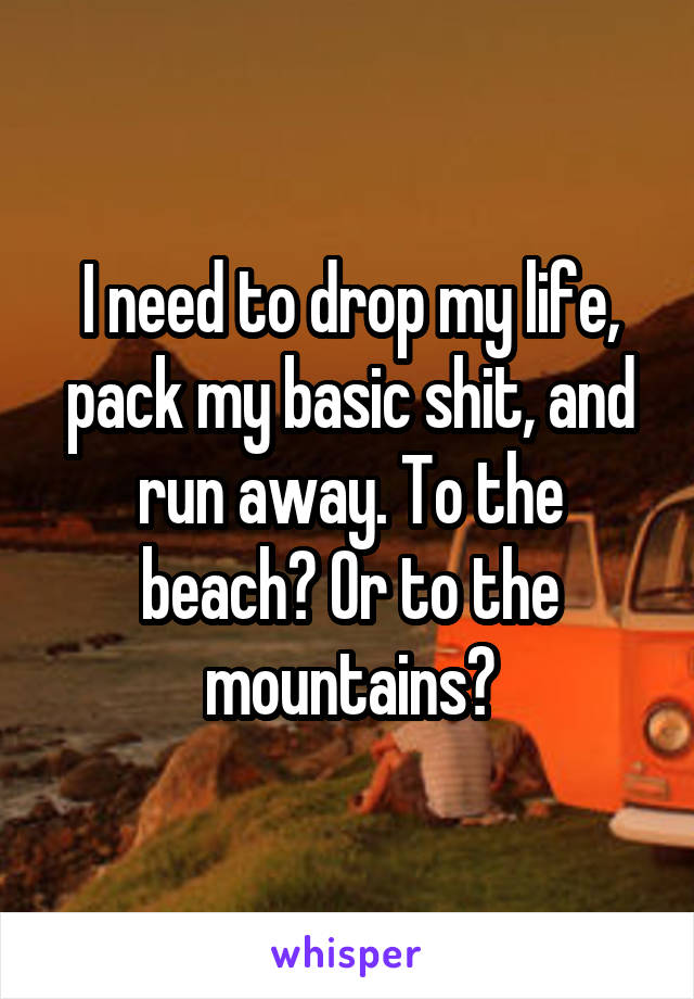I need to drop my life, pack my basic shit, and run away. To the beach? Or to the mountains?