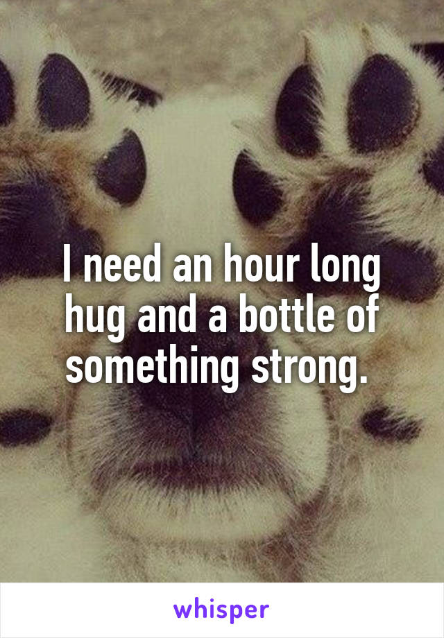 I need an hour long hug and a bottle of something strong. 