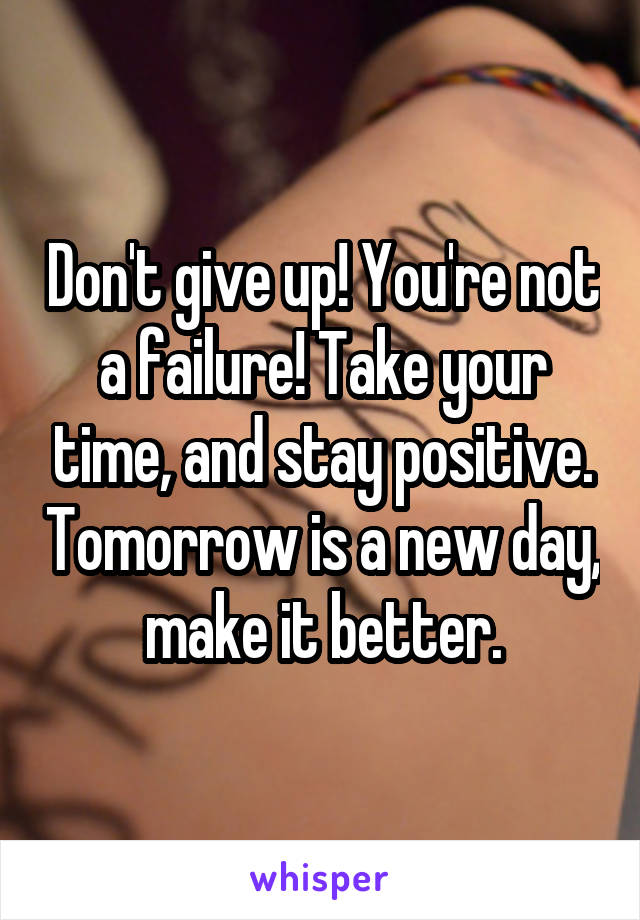 Don't give up! You're not a failure! Take your time, and stay positive. Tomorrow is a new day, make it better.