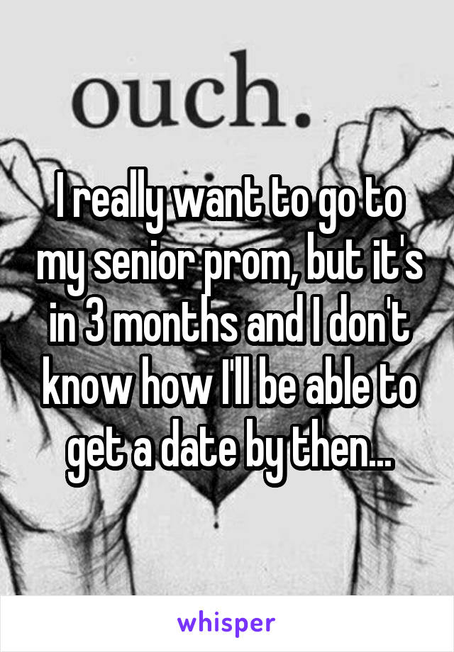 I really want to go to my senior prom, but it's in 3 months and I don't know how I'll be able to get a date by then...