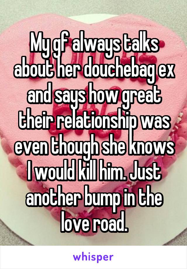 My gf always talks about her douchebag ex and says how great their relationship was even though she knows I would kill him. Just another bump in the love road.