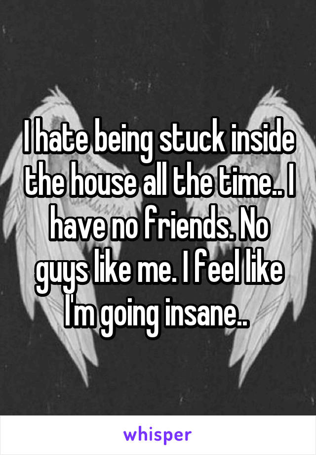 I hate being stuck inside the house all the time.. I have no friends. No guys like me. I feel like I'm going insane.. 