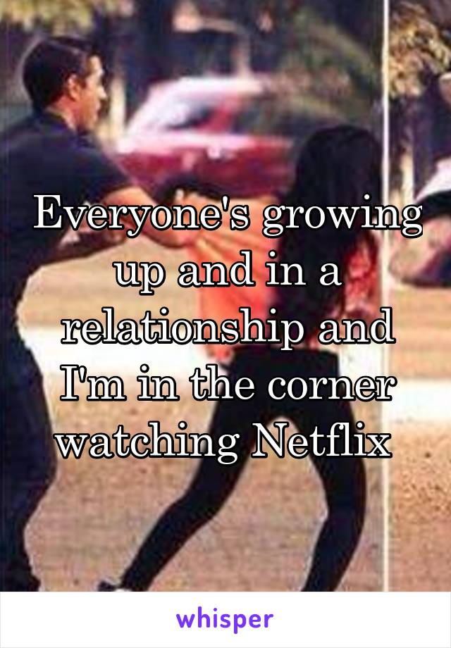 Everyone's growing up and in a relationship and I'm in the corner watching Netflix 