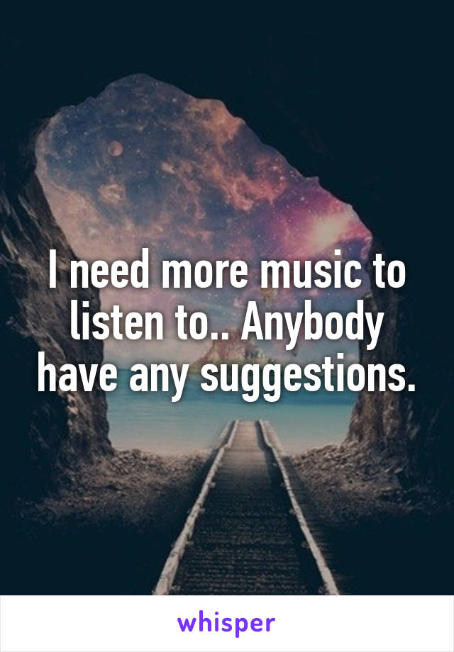 I need more music to listen to.. Anybody have any suggestions.