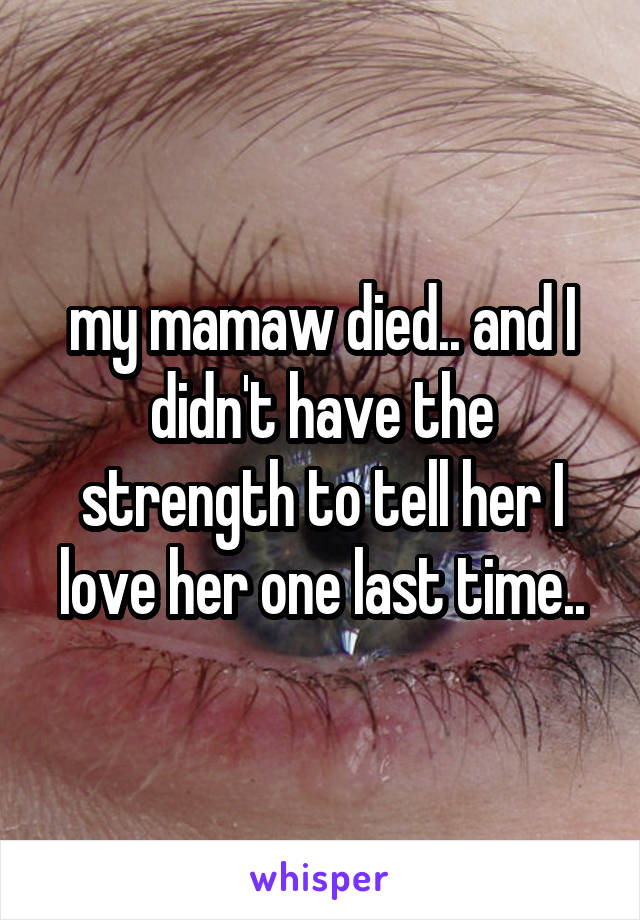 my mamaw died.. and I didn't have the strength to tell her I love her one last time..