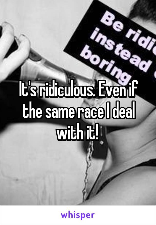 It's ridiculous. Even if the same race I deal with it! 