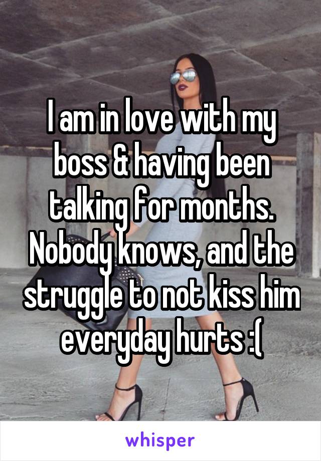 I am in love with my boss & having been talking for months. Nobody knows, and the struggle to not kiss him everyday hurts :(