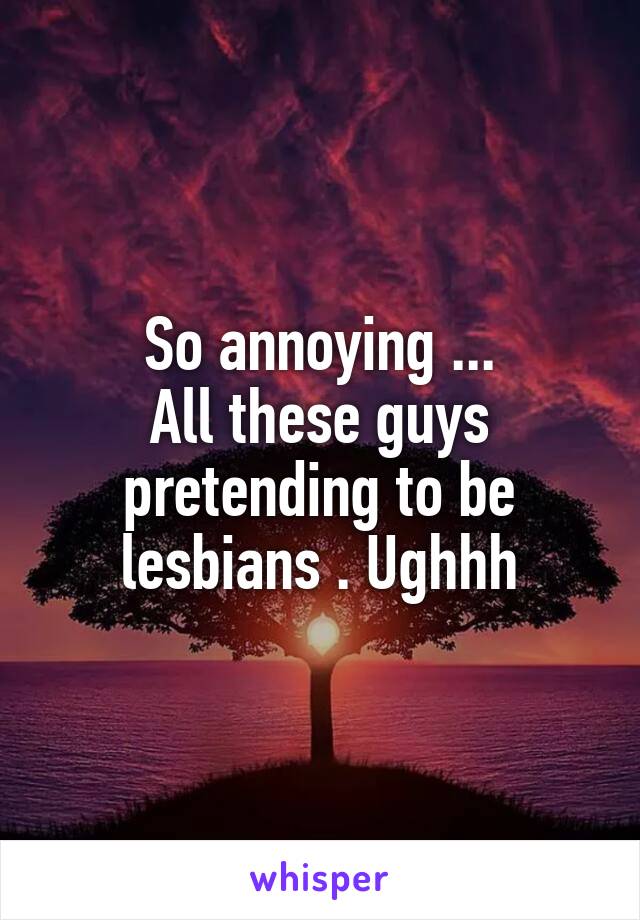  So annoying ... 
All these guys pretending to be lesbians . Ughhh