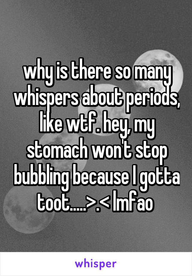 why is there so many whispers about periods, like wtf. hey, my stomach won't stop bubbling because I gotta toot.....>.< lmfao 