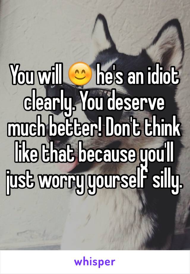 You will 😊 he's an idiot clearly. You deserve much better! Don't think like that because you'll just worry yourself silly. 