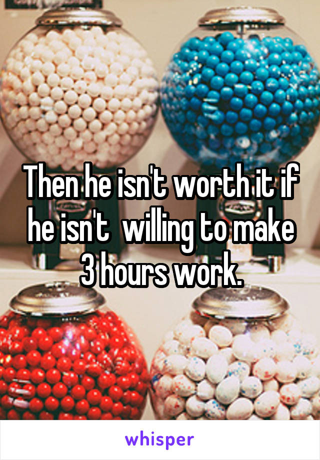 Then he isn't worth it if he isn't  willing to make 3 hours work.