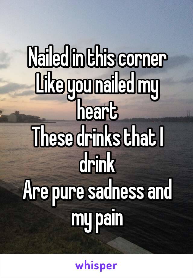Nailed in this corner
Like you nailed my heart
These drinks that I drink
Are pure sadness and my pain