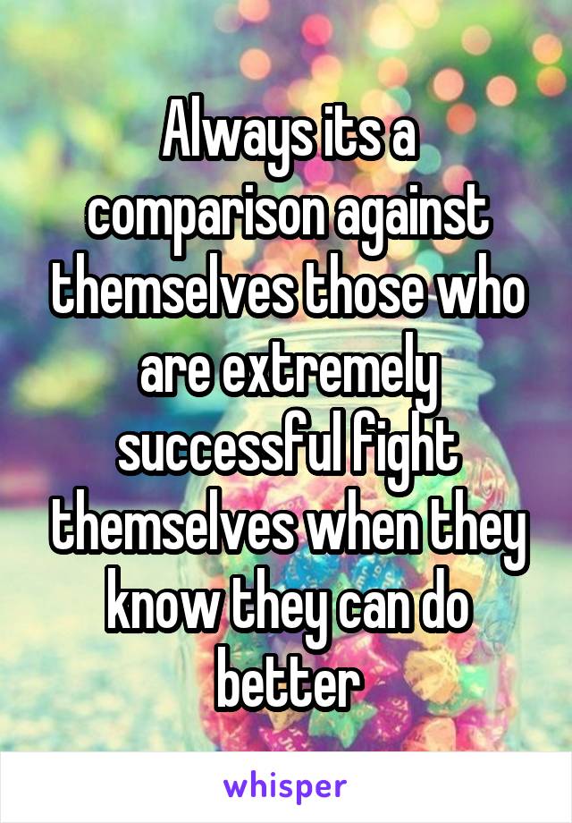 Always its a comparison against themselves those who are extremely successful fight themselves when they know they can do better