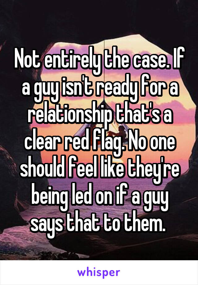 Not entirely the case. If a guy isn't ready for a relationship that's a clear red flag. No one should feel like they're being led on if a guy says that to them. 