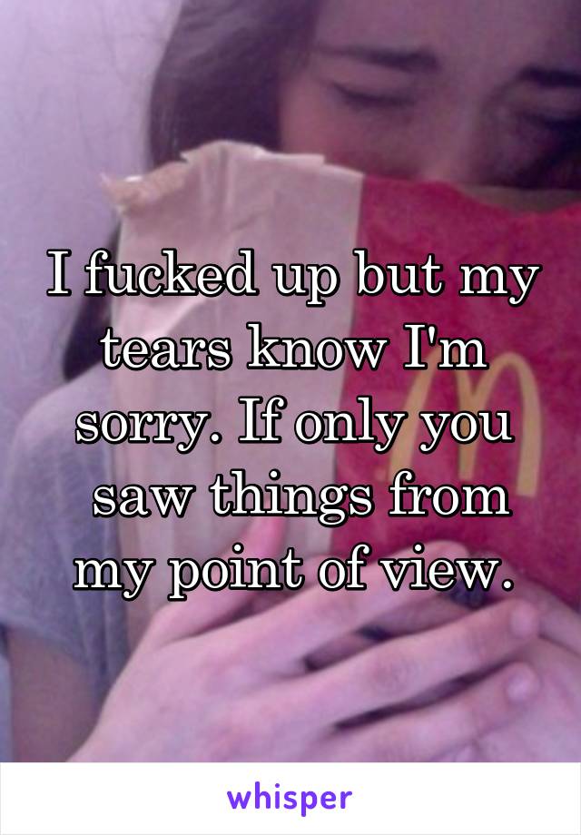 I fucked up but my tears know I'm sorry. If only you
 saw things from my point of view.