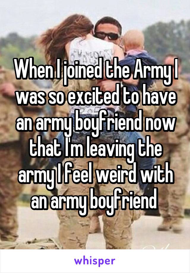 When I joined the Army I was so excited to have an army boyfriend now that I'm leaving the army I feel weird with an army boyfriend 