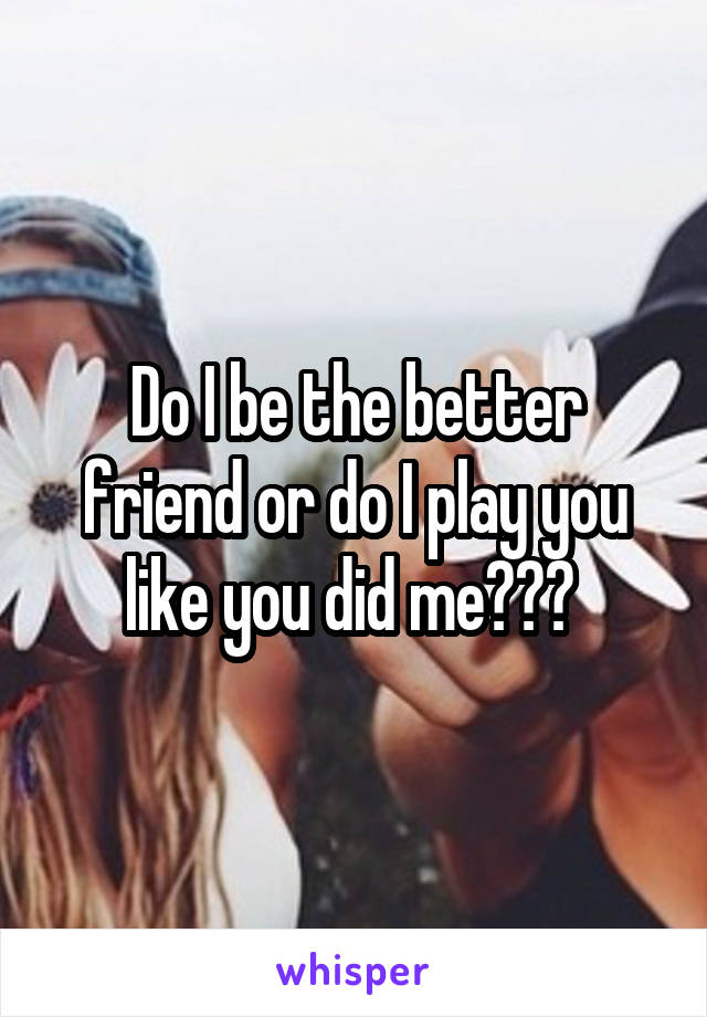 Do I be the better friend or do I play you like you did me??? 