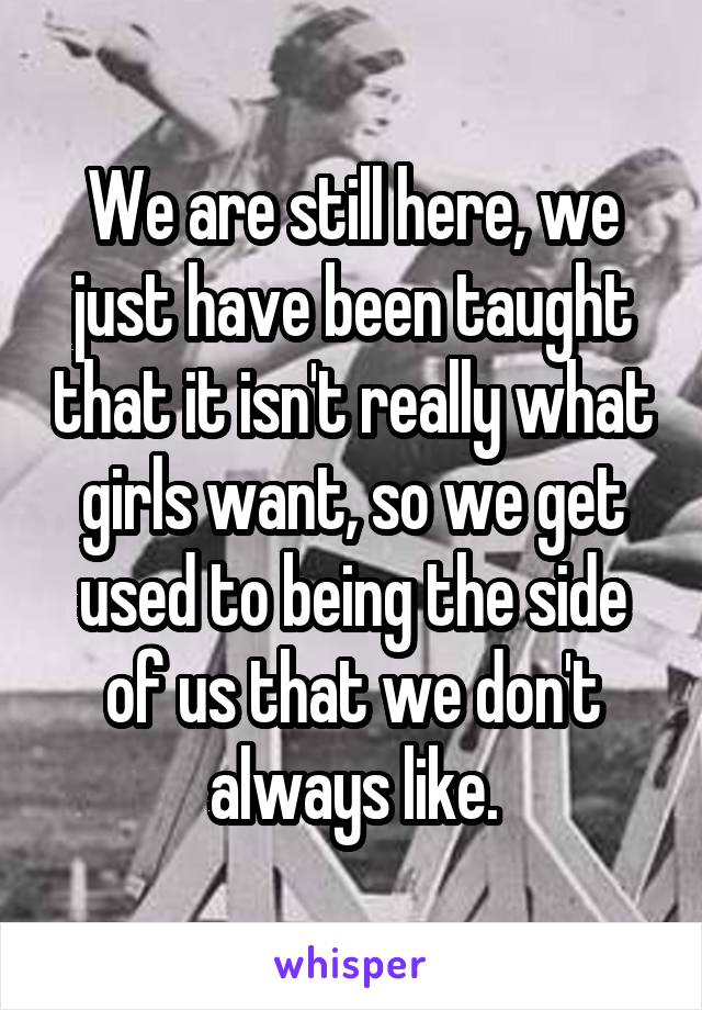 We are still here, we just have been taught that it isn't really what girls want, so we get used to being the side of us that we don't always like.