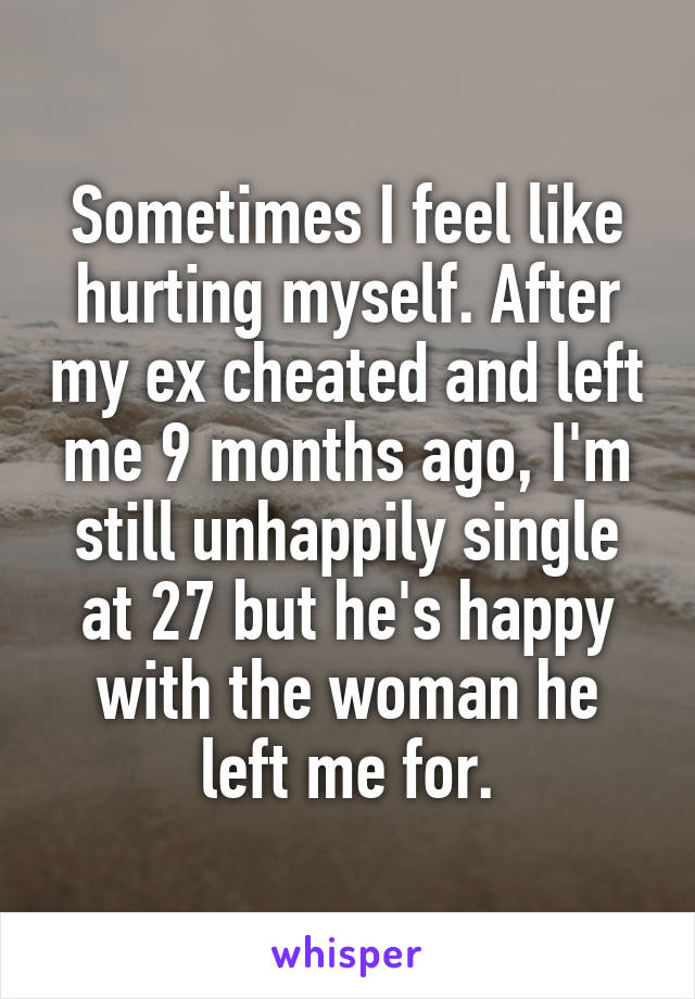 Sometimes I feel like hurting myself. After my ex cheated and left me 9 months ago, I'm still unhappily single at 27 but he's happy with the woman he left me for.