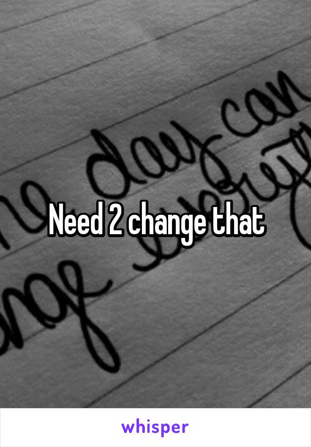 Need 2 change that