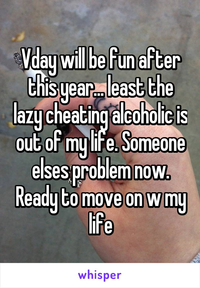Vday will be fun after this year... least the lazy cheating alcoholic is out of my life. Someone elses problem now. Ready to move on w my life