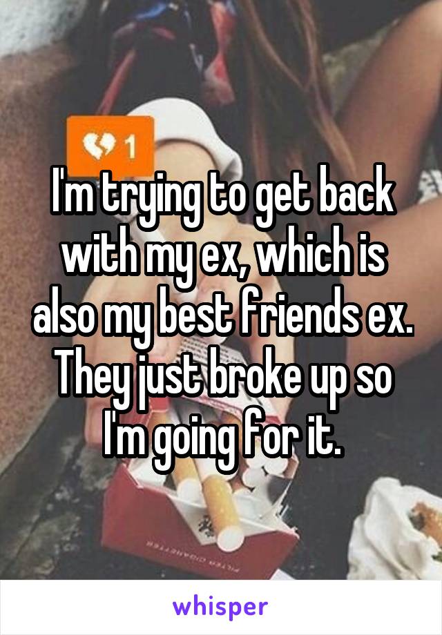 I'm trying to get back with my ex, which is also my best friends ex. They just broke up so I'm going for it.