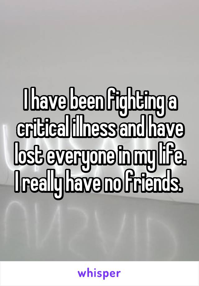 I have been fighting a critical illness and have lost everyone in my life. I really have no friends. 
