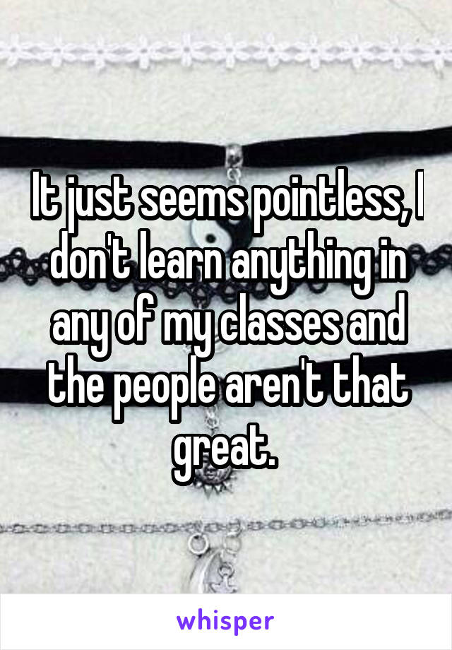 It just seems pointless, I don't learn anything in any of my classes and the people aren't that great. 